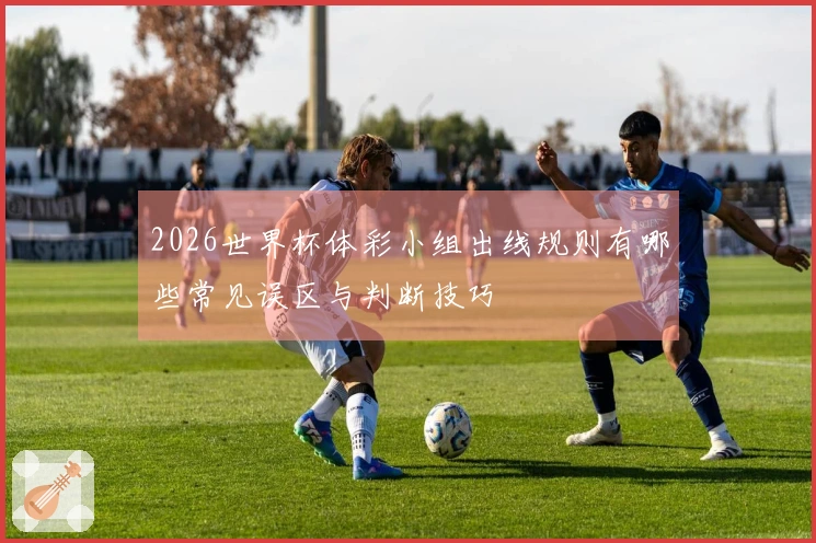 2026世界杯体彩小组出线规则有哪些常见误区与判断技巧