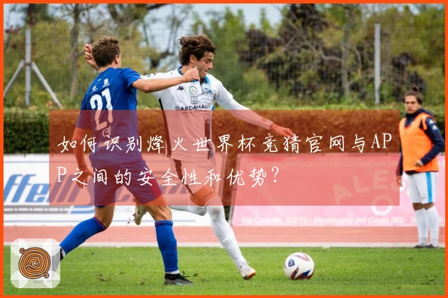 如何识别烽火世界杯竞猜官网与APP之间的安全性和优势？